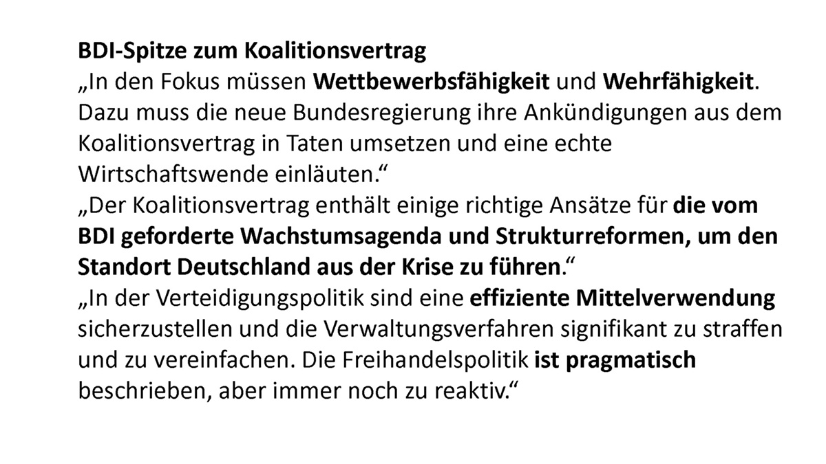BDI-Spitze zum Koalitionsvertrag „In den Fokus müssen Wettbewerbsfähigkeit und Wehrfähigkeit. Dazu muss die neue Bundesregierung ihre Ankündigungen aus dem Koalitionsvertrag in Taten umsetzen und eine echte Wirtschaftswende einläuten." „Der Koalitionsvertrag enthält einige richtige Ansätze für die vom BOI geforderte Wachstumsagenda und Strukturreformen, um den Standort Deutschland aus der Krise zu führen." „In der Verteidigungspolitik sind eine effiziente Mittelverwendung sicherzustellen und die Verwaltungsverfahren signifikant zu straffen und zu vereinfachen. Die Freihandelspolitik ist pragmatisch beschrieben, aber immer noch zu reaktiv."