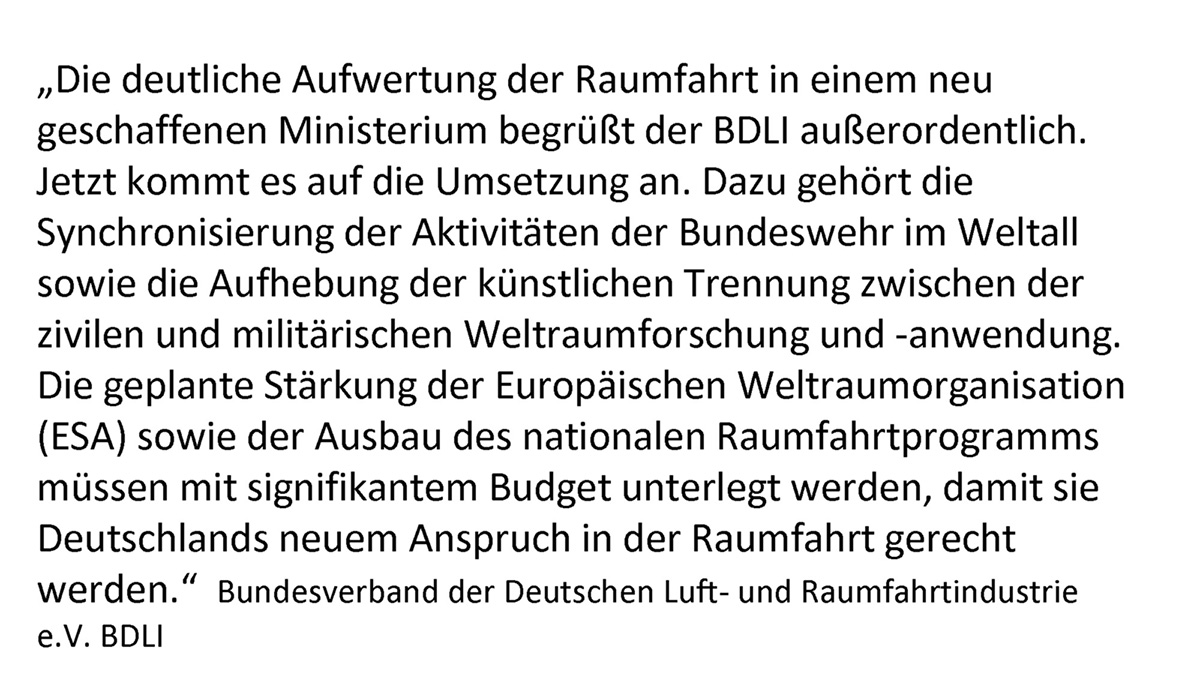 "Die deutliche Aufwertung der Raumfahrt in einem neu geschaffenen Ministerium begrüßt der BDLI außerordentlich. Jetzt kommt es auf die Umsetzung an. Dazu gehört die Synchronisierung der Aktivitäten der Bundeswehr im Weltall sowie die Aufhebung der künstlichen Trennung zwischen der zivilen und militärischen Weltraumforschung und -anwendung. Die geplante Stärkung der Europäischen Weltraumorganisation (ESA) sowie der Ausbau des nationalen Raumfahrtprogramms müssen mit signifikantem Budget unterlegt werden, damit sie Deutschlands neuem Anspruch in der Raumfahrt gerecht werden." Bundesverband der Deutschen Luft- und Raumfahrtindustrie e.V. BDLI