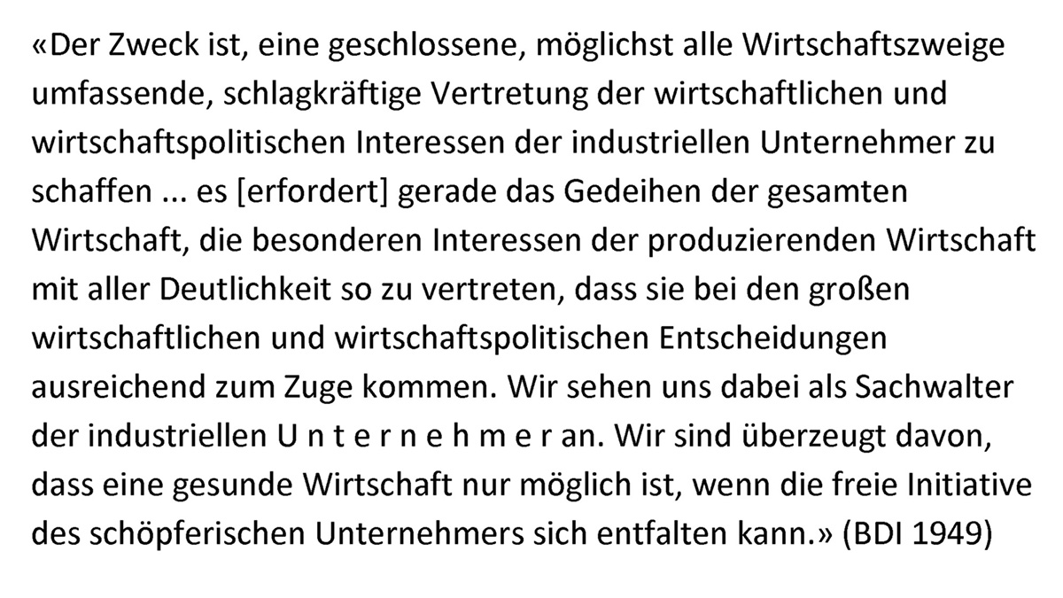 "Der Zweck ist, eine geschlossene, möglichst alle Wirtschaftszweige umfassende, schlagkräftige Vertretung der wirtschaftlichen und wirtschaftspolitischen Interessen der industriellen Unternehmer zu schaffen ... es [erfordert] gerade das Gedeihen der gesamten Wirtschaft, die besonderen Interessen der produzierenden Wirtschaft mit aller Deutlichkeit so zu vertreten, dass sie bei den großen wirtschaftlichen und wirtschaftspolitischen Entscheidungen ausreichend zum Zuge kommen. Wir sehen uns dabei als Sachwalter der industriellen UNTERNEHMER an. Wir sind überzeugt davon, dass eine gesunde Wirtschaft nur möglich ist, wenn die freie Initiative des schöpferischen Unternehmers sich entfalten kann." (BDI 1949)