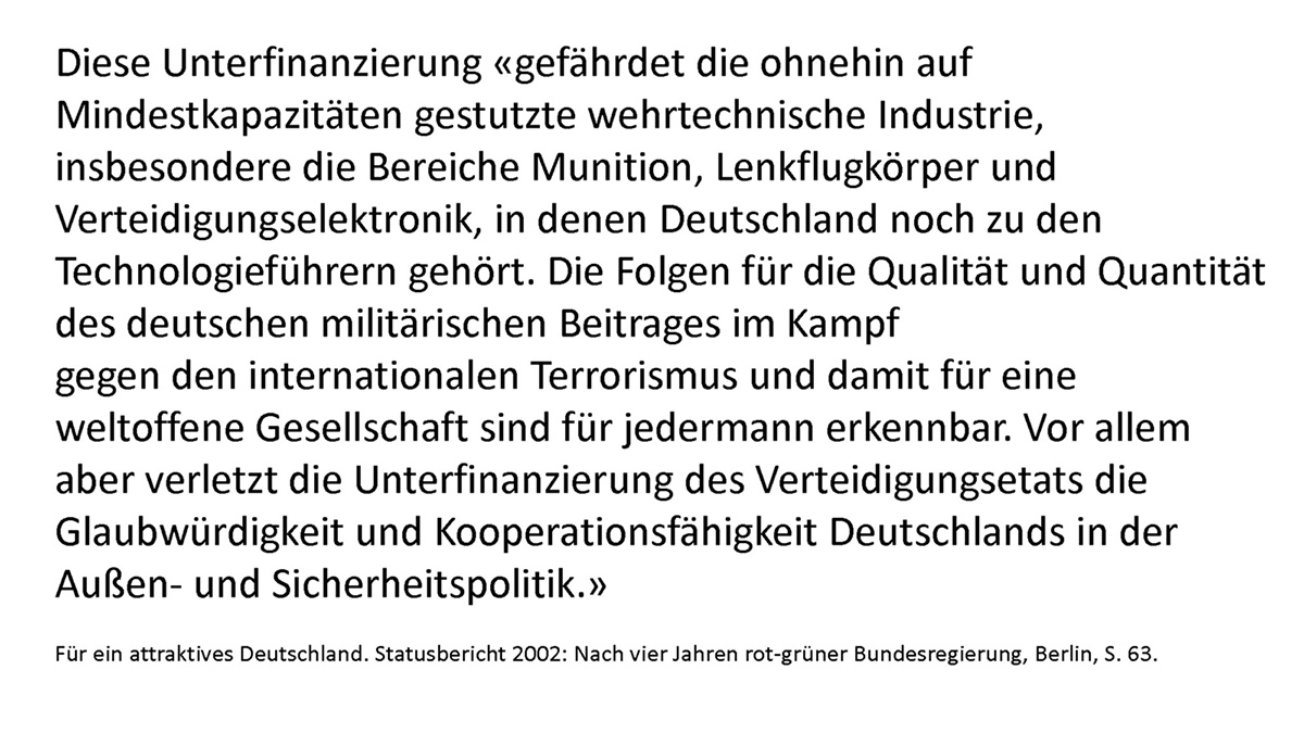 Diese Unterfinanzierung "gefährdet die ohnehin auf Mindestkapazitäten gestutzte wehrtechnische Industrie, insbesondere die Bereiche Munition, Lenkflugkörper und Verteidigungselektronik, in denen Deutschland noch zu den Technologieführern gehört. Die Folgen für die Qualität und Quantität des deutschen militärischen Beitrages im Kampf gegen den internationalen Terrorismus und damit für eine weltoffene Gesellschaft sind für jedermann erkennbar. Vor allem aber verletzt die Unterfinanzierung des Verteidigungsetats die Glaubwürdigkeit und Kooperationsfähigkeit Deutschlands in der Außen- und Sicherheitspolitik."  Für ein attraktives Deutschland. Statusbericht 2002: Nach vier Jahren rot-grüner Bundesregierung, Berlin, S. 63.
