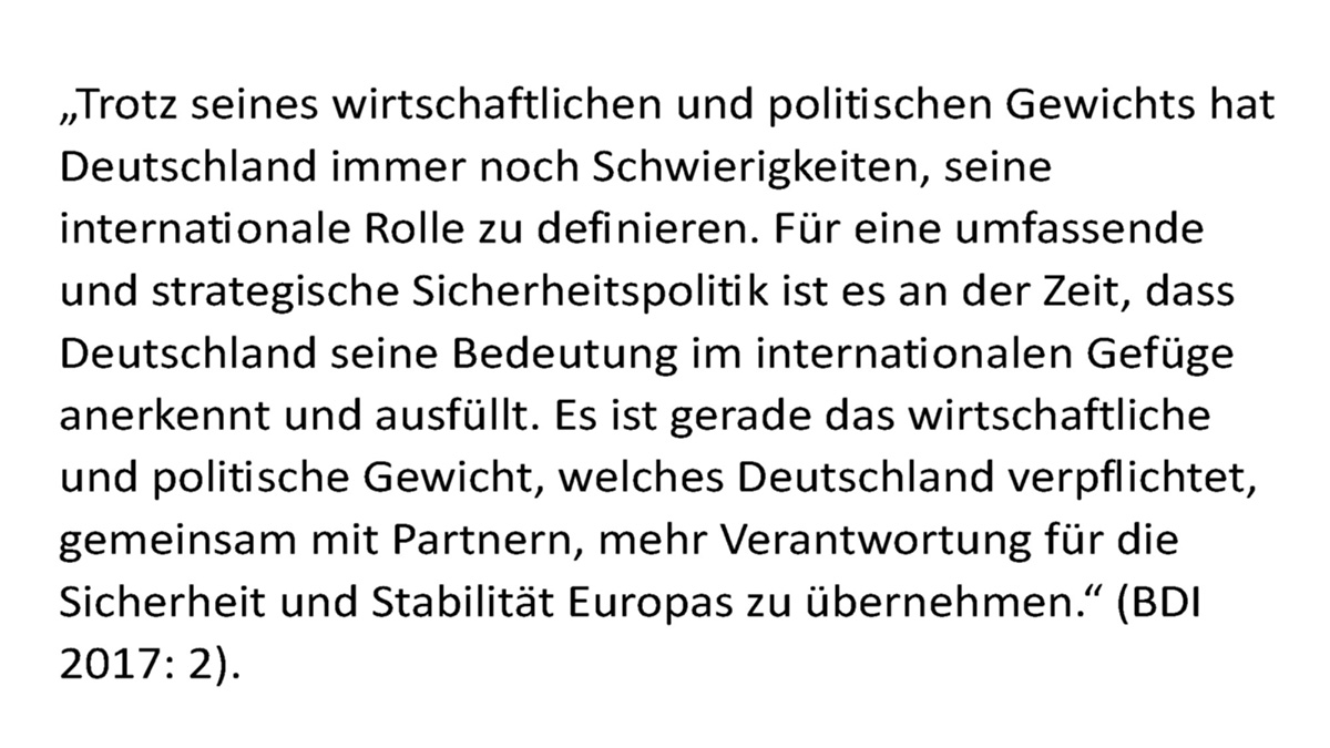 "Trotz seines wirtschaftlichen und politischen Gewichts hat Deutschland immer noch Schwierigkeiten, seine internationale Rolle zu definieren. Für eine umfassende und strategische Sicherheitspolitik ist es an der Zeit, dass Deutschland seine Bedeutung im internationalen Gefüge anerkennt und ausfüllt. Es ist gerade das wirtschaftliche und politische Gewicht, welches Deutschland verpflichtet, gemeinsam mit Partnern, mehr Verantwortung für die Sicherheit und Stabilität Europas zu übernehmen."  (BDI 2017: 2).