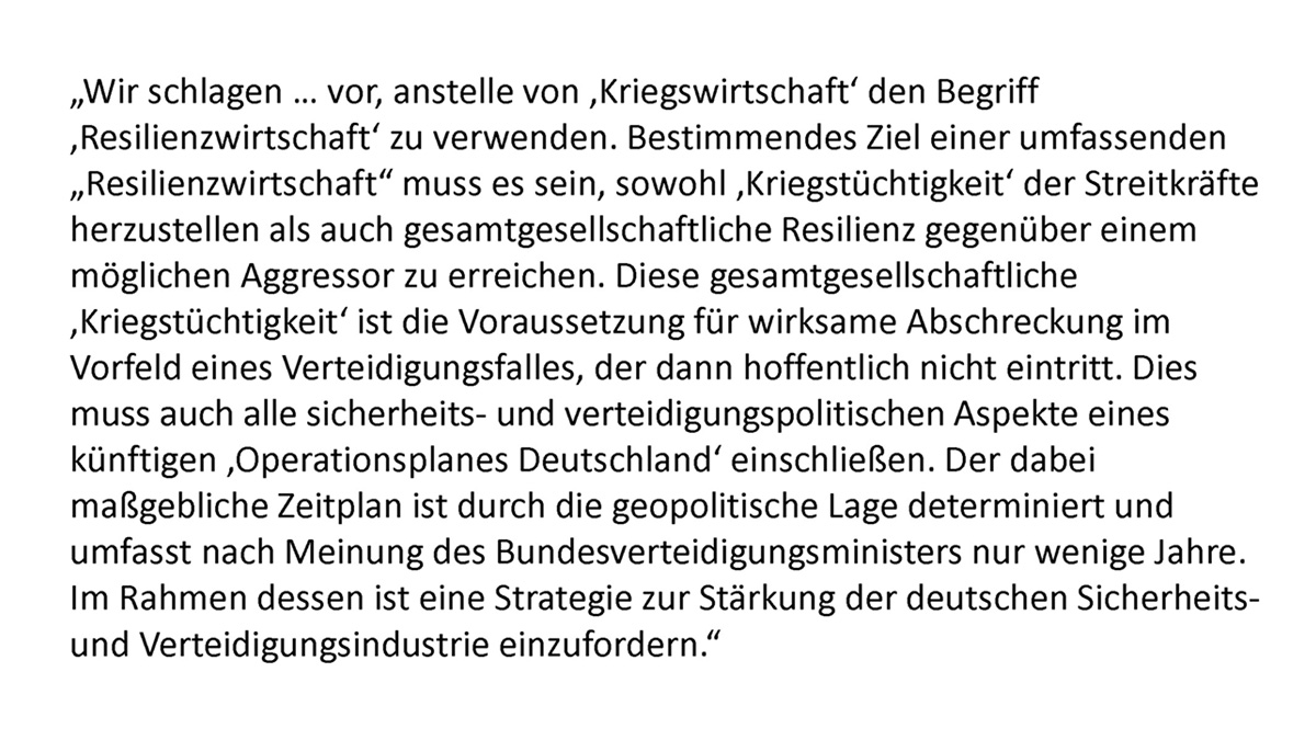 "Wir schlagen ... vor, anstelle von ,Kriegswirtschaft' den Begriff ,Resilienzwirtschaft' zu verwenden. Bestimmendes Ziel einer umfassenden "Resilienzwirtschaft" muss es sein, sowohl ,Kriegstüchtigkeit' der Streitkräfte herzustellen als auch gesamtgesellschaftliche Resilienz gegenüber einem möglichen Aggressor zu erreichen. Diese gesamtgesellschaftliche ,Kriegstüchtigkeit' ist die Voraussetzung für wirksame Abschreckung im Vorfeld eines Verteidigungsfalles, der dann hoffentlich nicht eintritt. Dies muss auch alle sicherheits- und verteidigungspolitischen Aspekte eines künftigen ,Operationsplanes Deutschland' einschließen. Der dabei maßgebliche Zeitplan ist durch die geopolitische Lage determiniert und umfasst nach Meinung des Bundesverteidigungsministers nur wenige Jahre. Im Rahmen dessen ist eine Strategie zur Stärkung der deutschen Sicherheits- und Verteidigungsindustrie einzufordern."